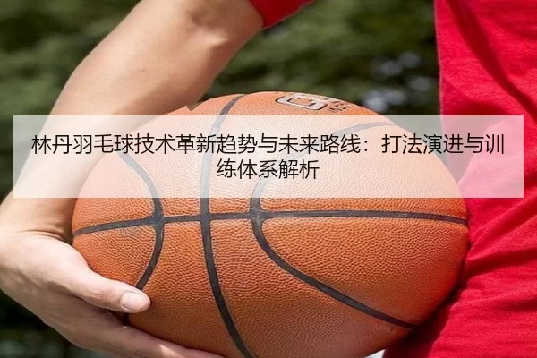 林丹羽毛球技术革新趋势与未来路线：打法演进与训练体系解析